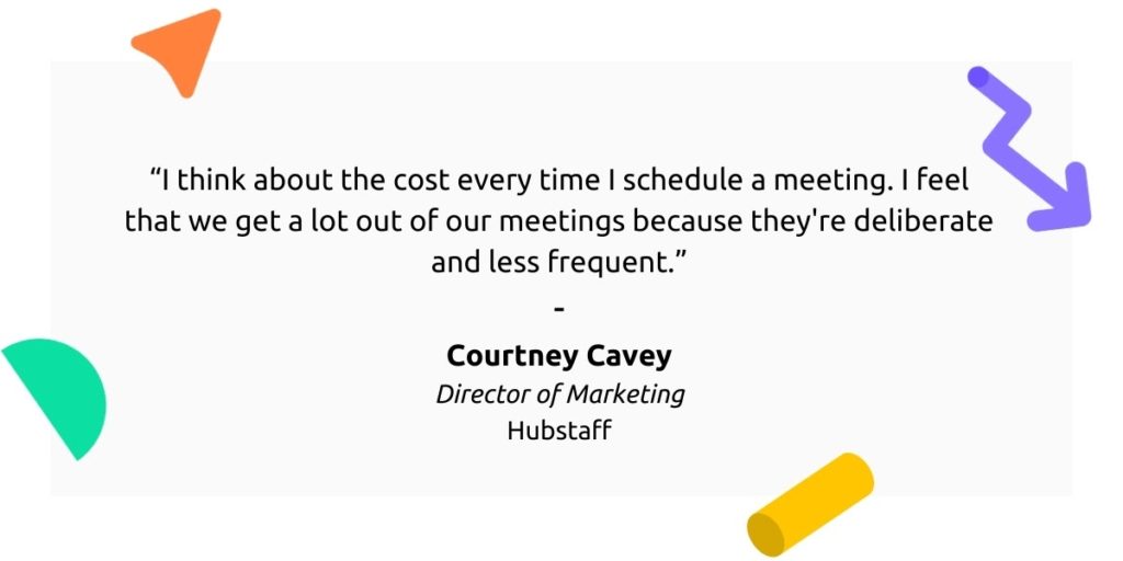 “I think about the cost every time I schedule a meeting. I feel that we get a lot out of our meetings because they’re deliberate and less frequent.” - Courtney Cavey, Director of Marketing, Hubstaff