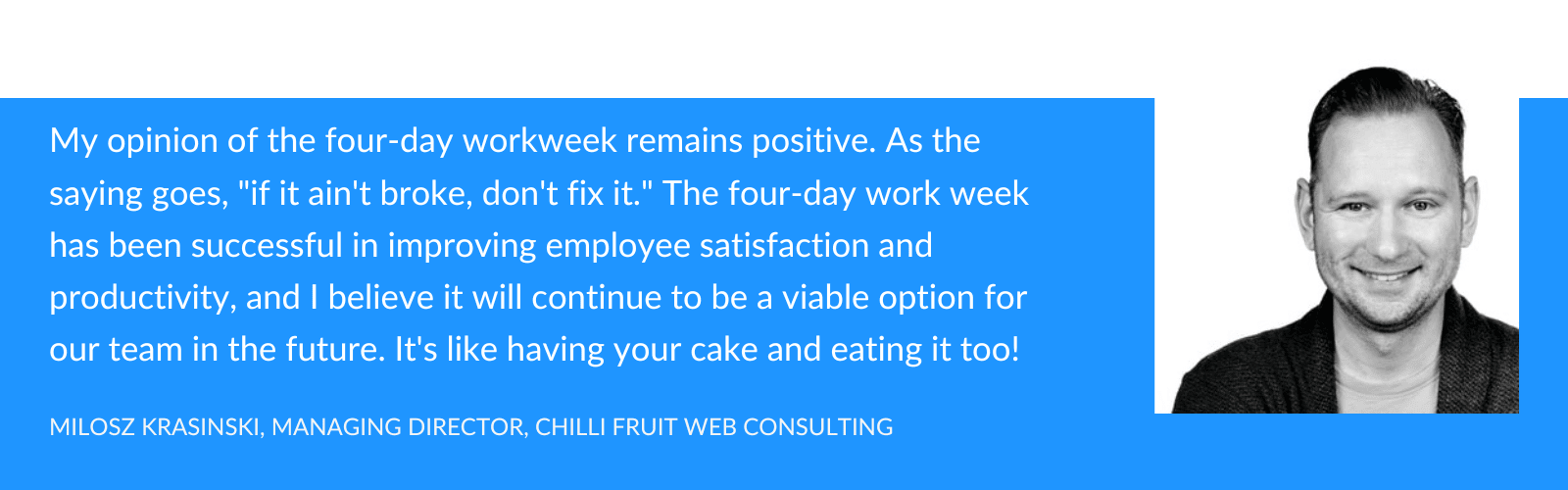My opinion on the four-day workweek remains positive. As the saying goes, "if it ain't broke, don't fix it." The four-day work week has been successful in improving employee satisfaction and productivity, and I believe it will continue to be a viable option for our team in the future. It's like having your cake and eating it too!


- Milosz Krasinski
Managing Director
Chilli Fruit Web Consulting